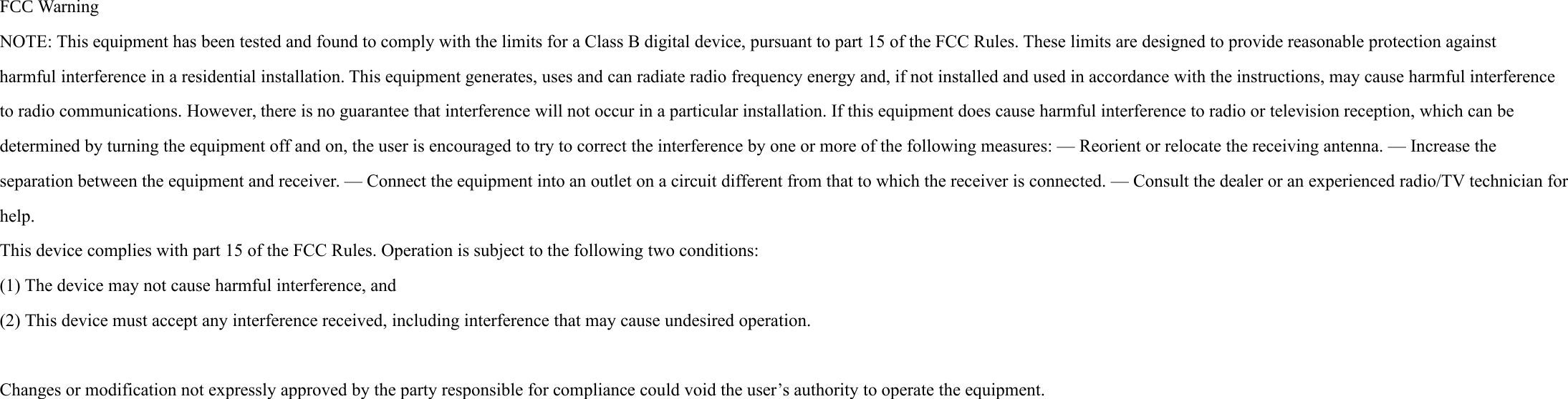 FCCWarningNO TE:ThisequipmenthasbeentestedandfoundtocomplywiththelimitsforaClassBdigitaldevice,pursuanttopart15oftheFCCRules.Theselimitsaredesignedtoprovidereasonableprotectionagainstharmfulinterferenceinaresidentialinstallation.Thisequipmentgenerates,usesandcanradiateradiofrequencyenergyand,ifnotinstalledandusedinaccordancewiththeinstructions,maycauseharmfulinterferencetoradiocommunications.However,thereisnoguaranteethatinterferencewillnotoccurinaparticularinstallation.Ifthisequipmentdoescauseharmfulinterferencetoradioortelevisionreception,whichcanbedeterminedbyturningtheequipmentoffandon,theuserisencouragedtotrytocorrecttheinterferencebyoneormoreofthefollowingmeasures:— Reorientorrelocatethereceivingantenna.— Increasetheseparationbetweentheequipmentandreceiver.— Connecttheequipmentintoanoutletonacircuitdifferentfromthattowhichthereceiverisconnected.— Consultthedealeroranexperiencedradio/TVtechnicianforhelp.Thisdevicecomplieswithpart15oftheFCCRules.Operationissubjecttothefollowingtwoconditions:(1)Thedevicemaynotcauseharmfulinterference,and(2)Thisdevicemustacceptanyinterference received,includinginterferencethatmaycauseundesiredoperation. Changesormodificationnotexpresslyapprovedbythepartyresponsibleforcompliancecouldvoidtheuser’sauthoritytooperatethe equipment.    