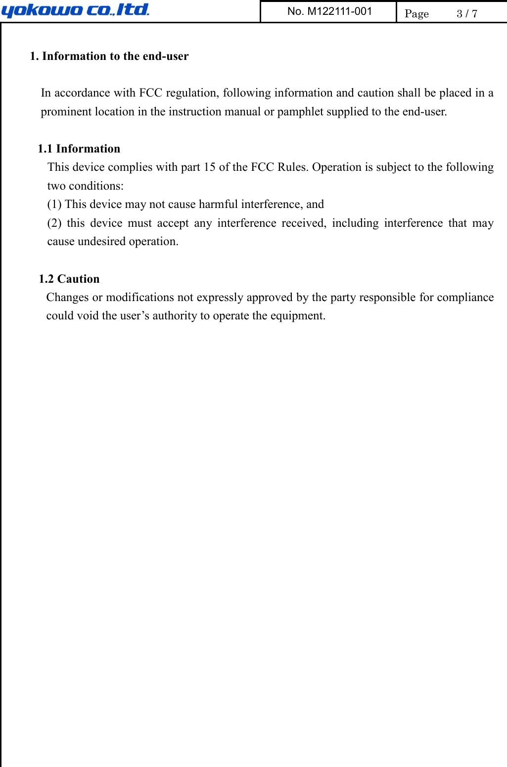     1. Information to the end-user  In accordance with FCC regulation, following information and caution shall be placed in a prominent location in the instruction manual or pamphlet supplied to the end-user.  1.1 Information This device complies with part 15 of the FCC Rules. Operation is subject to the following two conditions:   (1) This device may not cause harmful interference, and (2)  this  device  must  accept  any  interference  received,  including  interference  that  may cause undesired operation.  1.2 Caution Changes or modifications not expressly approved by the party responsible for compliance could void the user’s authority to operate the equipment.   No. M122111-001  Page  3 / 7 