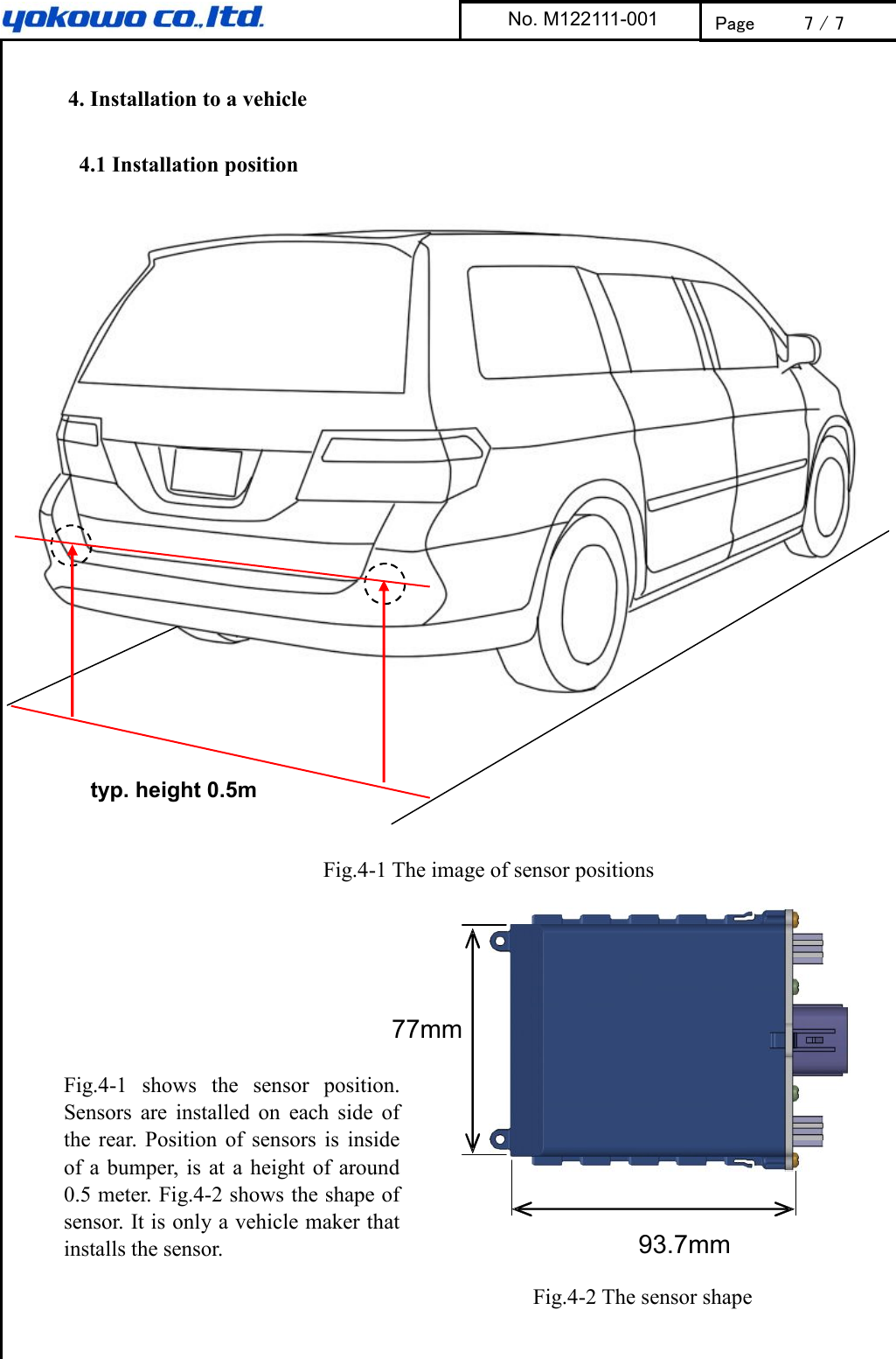       4. Installation to a vehicle    4.1 Installation position      Fig.4-1 The image of sensor positions                 Fig.4-2 The sensor shape  No. M122111-001 Page 7 / 7 93.7mm 77mm typ. height 0.5m Fig.4-1  shows  the  sensor  position.   Sensors  are  installed  on  each  side  of the  rear.  Position  of  sensors  is  inside of a bumper, is at  a  height of  around 0.5 meter. Fig.4-2 shows the shape of sensor. It is only a vehicle maker that installs the sensor.  