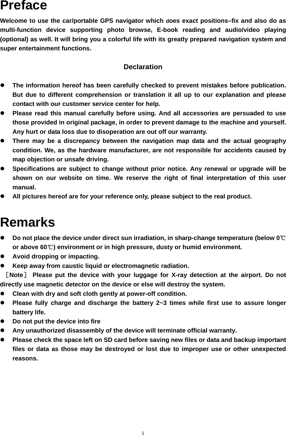1 Preface Welcome to use the car/portable GPS navigator which does exact positions–fix and also do as multi-function device supporting photo browse, E-book reading and audio/video playing (optional) as well. It will bring you a colorful life with its greatly prepared navigation system and super entertainment functions.  Declaration    The information hereof has been carefully checked to prevent mistakes before publication. But due to different comprehension or translation it all up to our explanation and please contact with our customer service center for help.   Please read this manual carefully before using. And all accessories are persuaded to use those provided in original package, in order to prevent damage to the machine and yourself. Any hurt or data loss due to disoperation are out off our warranty.   There may be a discrepancy between the navigation map data and the actual geography condition. We, as the hardware manufacturer, are not responsible for accidents caused by map objection or unsafe driving.   Specifications are subject to change without prior notice. Any renewal or upgrade will be shown on our website on time. We reserve the right of final interpretation of this user manual.   All pictures hereof are for your reference only, please subject to the real product. Remarks   Do not place the device under direct sun irradiation, in sharp-change temperature (below 0℃ or above 60℃) environment or in high pressure, dusty or humid environment.   Avoid dropping or impacting.   Keep away from caustic liquid or electromagnetic radiation. ［Note］ Please put the device with your luggage for X-ray detection at the airport. Do not directly use magnetic detector on the device or else will destroy the system.   Clean with dry and soft cloth gently at power-off condition.   Please fully charge and discharge the battery 2~3 times while first use to assure longer battery life.   Do not put the device into fire   Any unauthorized disassembly of the device will terminate official warranty.   Please check the space left on SD card before saving new files or data and backup important files or data as those may be destroyed or lost due to improper use or other unexpected reasons.     