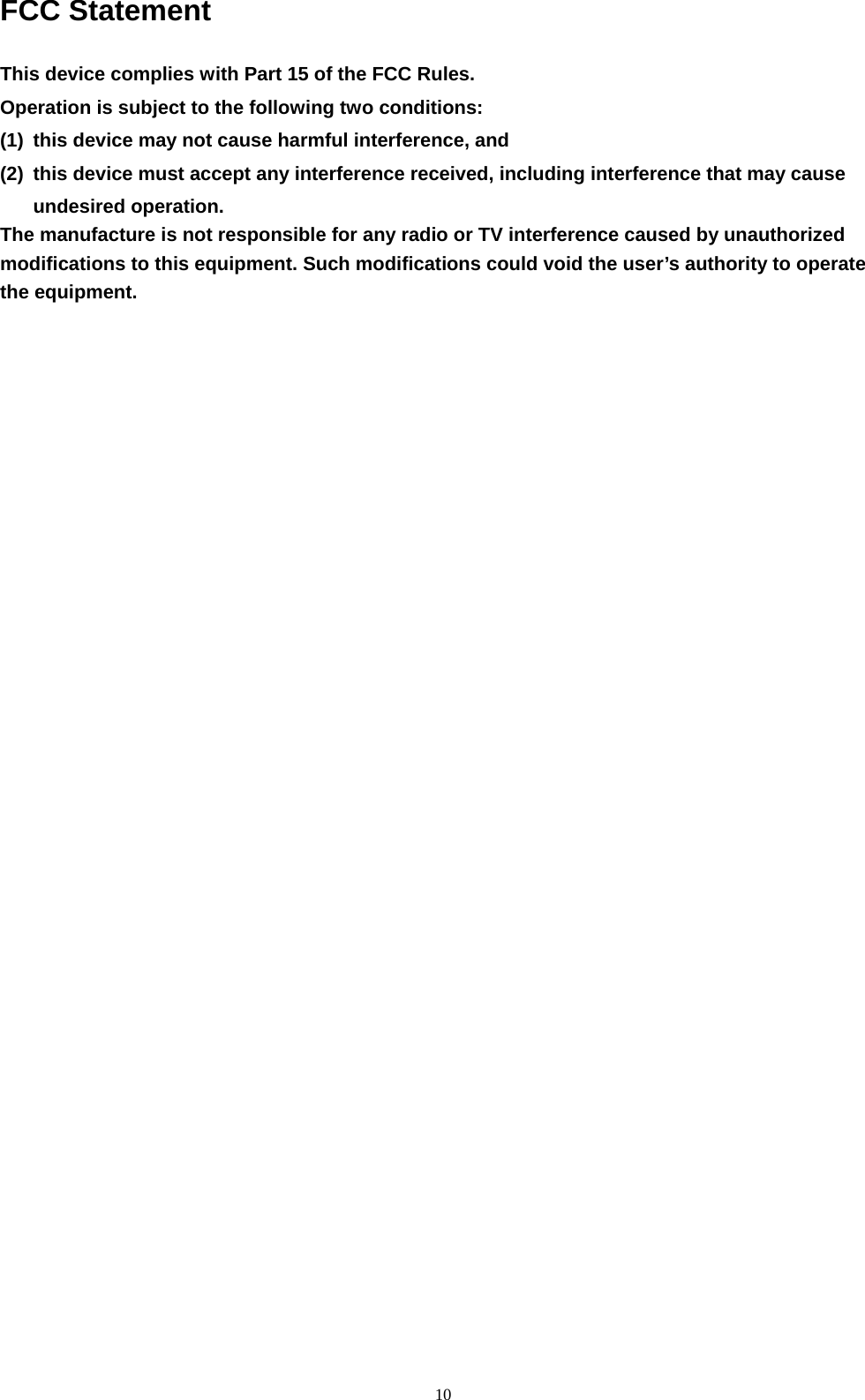 10 FCC Statement  This device complies with Part 15 of the FCC Rules. Operation is subject to the following two conditions: (1)  this device may not cause harmful interference, and (2)  this device must accept any interference received, including interference that may cause undesired operation.   The manufacture is not responsible for any radio or TV interference caused by unauthorized modifications to this equipment. Such modifications could void the user’s authority to operate the equipment. 