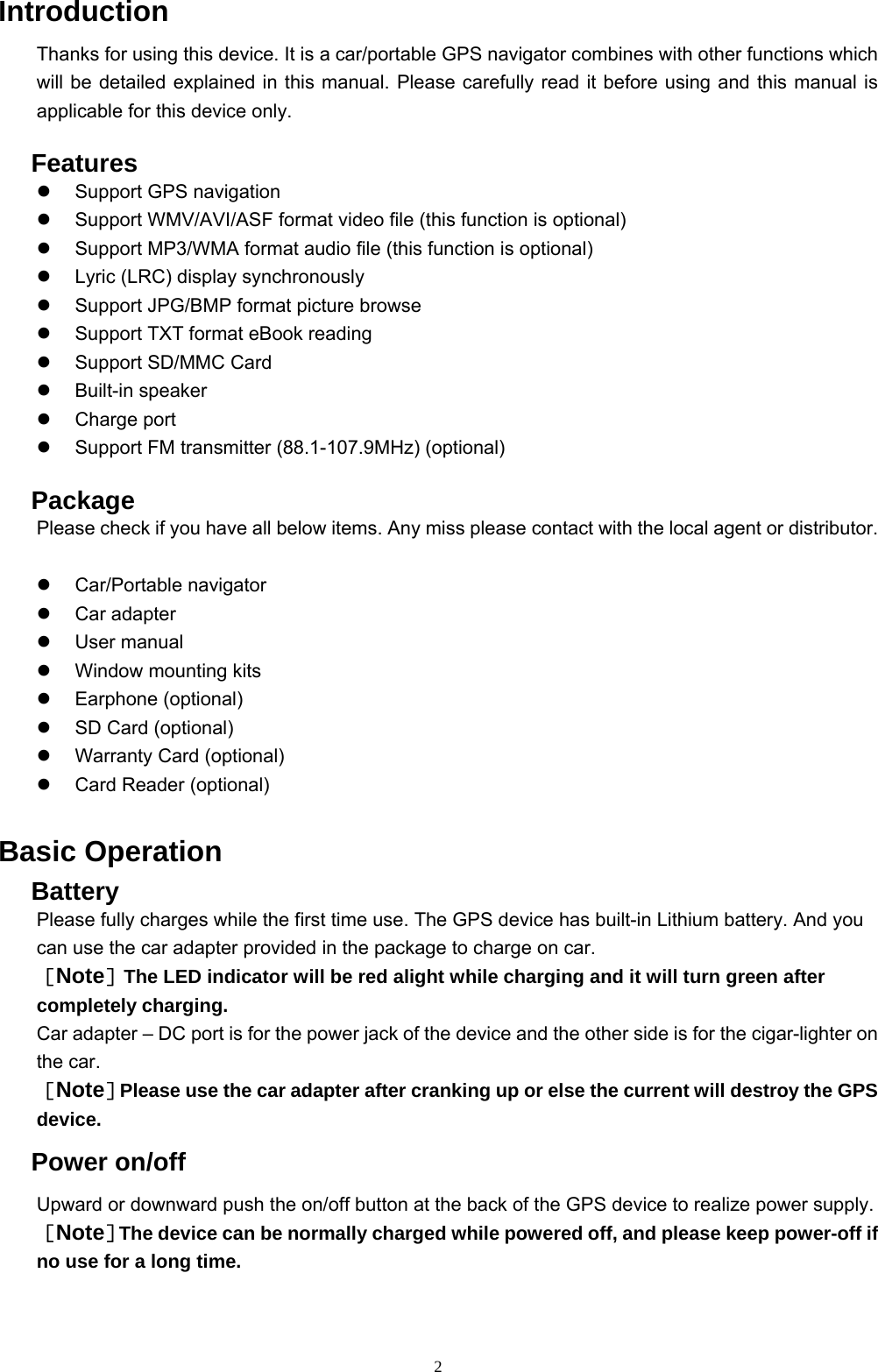 2 Introduction Thanks for using this device. It is a car/portable GPS navigator combines with other functions which will be detailed explained in this manual. Please carefully read it before using and this manual is applicable for this device only.   Features   Support GPS navigation   Support WMV/AVI/ASF format video file (this function is optional)   Support MP3/WMA format audio file (this function is optional)   Lyric (LRC) display synchronously   Support JPG/BMP format picture browse   Support TXT format eBook reading   Support SD/MMC Card   Built-in speaker   Charge port   Support FM transmitter (88.1-107.9MHz) (optional)   Package Please check if you have all below items. Any miss please contact with the local agent or distributor.    Car/Portable navigator     Car adapter   User manual   Window mounting kits   Earphone (optional)   SD Card (optional)   Warranty Card (optional)   Card Reader (optional) Basic Operation  Battery Please fully charges while the first time use. The GPS device has built-in Lithium battery. And you can use the car adapter provided in the package to charge on car. ［Note］The LED indicator will be red alight while charging and it will turn green after completely charging. Car adapter – DC port is for the power jack of the device and the other side is for the cigar-lighter on the car. ［Note］Please use the car adapter after cranking up or else the current will destroy the GPS device.  Power on/off Upward or downward push the on/off button at the back of the GPS device to realize power supply. ［Note］The device can be normally charged while powered off, and please keep power-off if no use for a long time. 