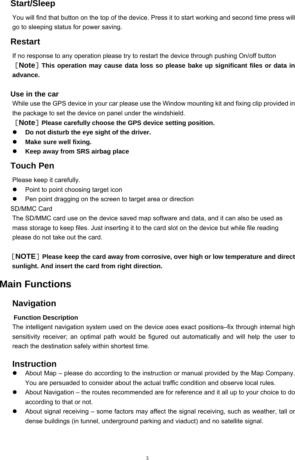 3  Start/Sleep You will find that button on the top of the device. Press it to start working and second time press will go to sleeping status for power saving.    Restart If no response to any operation please try to restart the device through pushing On/off button ［Note］This operation may cause data loss so please bake up significant files or data in advance.    Use in the car While use the GPS device in your car please use the Window mounting kit and fixing clip provided in the package to set the device on panel under the windshield. ［Note］Please carefully choose the GPS device setting position.     Do not disturb the eye sight of the driver.   Make sure well fixing.   Keep away from SRS airbag place  Touch Pen Please keep it carefully.   Point to point choosing target icon     Pen point dragging on the screen to target area or direction  SD/MMC Card The SD/MMC card use on the device saved map software and data, and it can also be used as mass storage to keep files. Just inserting it to the card slot on the device but while file reading please do not take out the card.  ［NOTE］Please keep the card away from corrosive, over high or low temperature and direct sunlight. And insert the card from right direction. Main Functions Navigation   Function Description The intelligent navigation system used on the device does exact positions–fix through internal high sensitivity receiver; an optimal path would be figured out automatically and will help the user to reach the destination safely within shortest time.  Instruction   About Map – please do according to the instruction or manual provided by the Map Company. You are persuaded to consider about the actual traffic condition and observe local rules.   About Navigation – the routes recommended are for reference and it all up to your choice to do according to that or not.   About signal receiving – some factors may affect the signal receiving, such as weather, tall or dense buildings (in tunnel, underground parking and viaduct) and no satellite signal. 