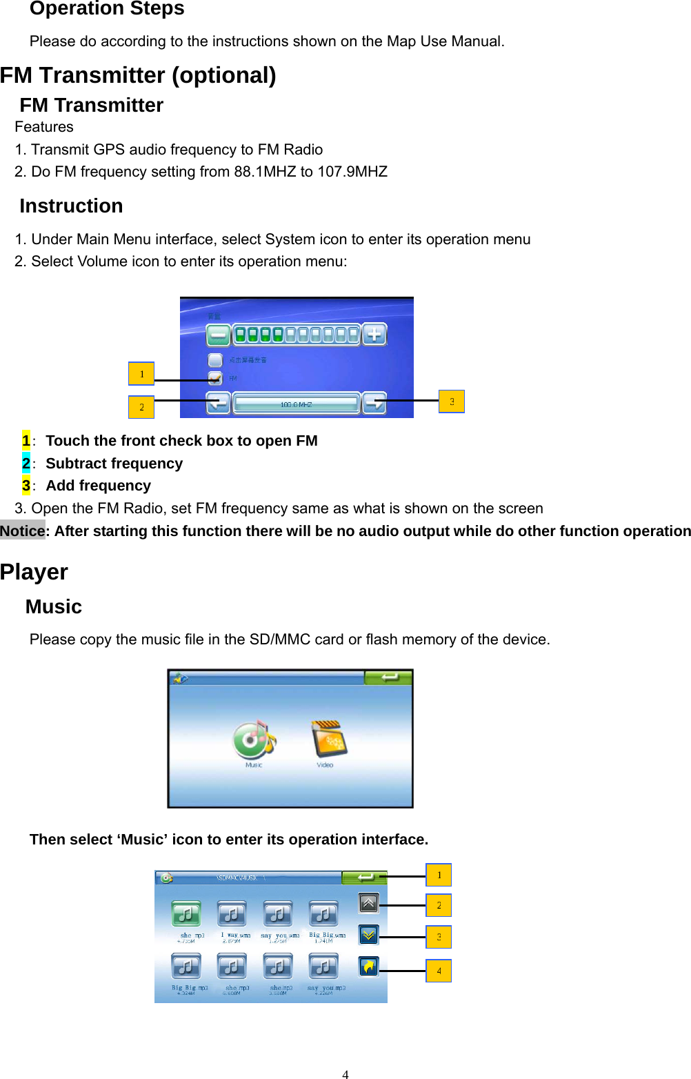 4 Operation Steps Please do according to the instructions shown on the Map Use Manual. FM Transmitter (optional) FM Transmitter   Features 1. Transmit GPS audio frequency to FM Radio 2. Do FM frequency setting from 88.1MHZ to 107.9MHZ Instruction 1. Under Main Menu interface, select System icon to enter its operation menu 2. Select Volume icon to enter its operation menu:           1: Touch the front check box to open FM    2: Subtract frequency      3: Add frequency   3. Open the FM Radio, set FM frequency same as what is shown on the screen Notice: After starting this function there will be no audio output while do other function operation  Player  Music Please copy the music file in the SD/MMC card or flash memory of the device.           Then select ‘Music’ icon to enter its operation interface.         1234123