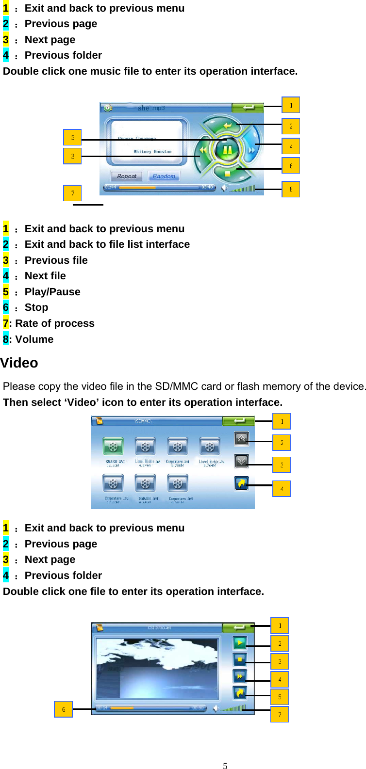 5 1  ：Exit and back to previous menu 2  ：Previous page 3  ：Next page 4  ：Previous folder Double click one music file to enter its operation interface.          1  ：Exit and back to previous menu 2  ：Exit and back to file list interface 3  ：Previous file 4  ：Next file 5  ：Play/Pause 6  ：Stop 7: Rate of process 8: Volume  Video Please copy the video file in the SD/MMC card or flash memory of the device.   Then select ‘Video’ icon to enter its operation interface.        1  ：Exit and back to previous menu 2  ：Previous page 3  ：Next page 4  ：Previous folder Double click one file to enter its operation interface.         1346857212341234576