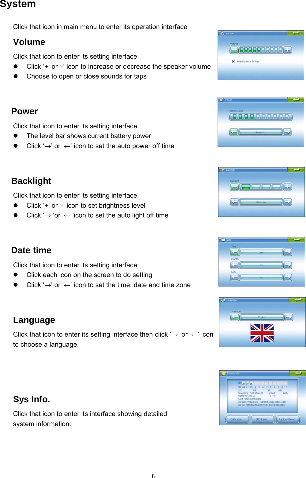 8 System Click that icon in main menu to enter its operation interface Volume Click that icon to enter its setting interface   Click ‘+’ or ‘-‘ icon to increase or decrease the speaker volume     Choose to open or close sounds for taps    Power Click that icon to enter its setting interface   The level bar shows current battery power   Click ‘→’ or ‘←’ icon to set the auto power off time    Backlight Click that icon to enter its setting interface   Click ‘+’ or ‘-‘ icon to set brightness level   Click ‘→ ‘or ‘← ‘icon to set the auto light off time    Date time Click that icon to enter its setting interface   Click each icon on the screen to do setting   Click ‘→’ or ‘←’ icon to set the time, date and time zone  Language Click that icon to enter its setting interface then click ‘→’ or ‘←’ icon to choose a language.   Sys Info. Click that icon to enter its interface showing detailed   system information.   