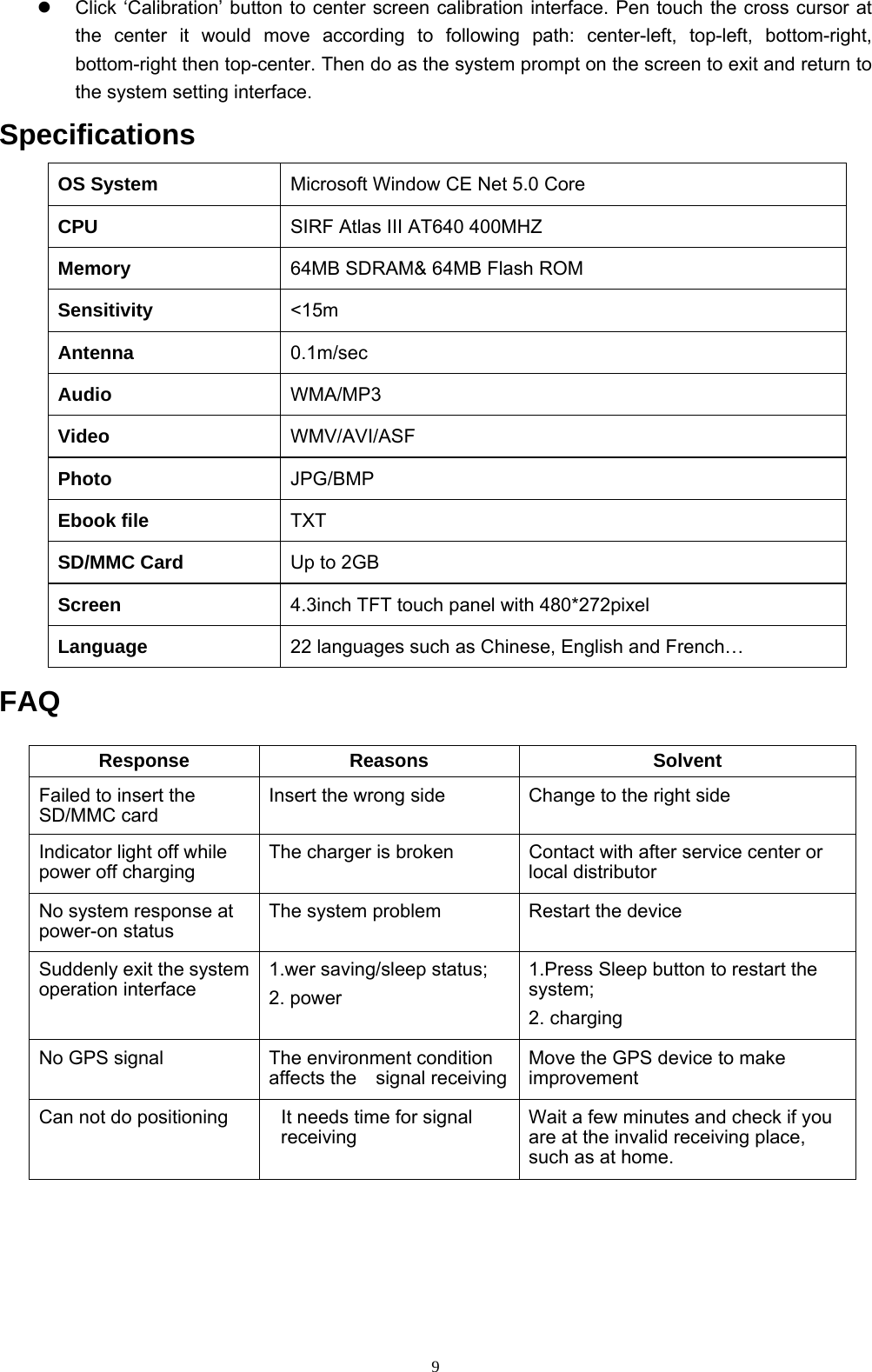 9   Click ‘Calibration’ button to center screen calibration interface. Pen touch the cross cursor at the center it would move according to following path: center-left, top-left, bottom-right, bottom-right then top-center. Then do as the system prompt on the screen to exit and return to the system setting interface. Specifications OS System  Microsoft Window CE Net 5.0 Core CPU  SIRF Atlas III AT640 400MHZ Memory  64MB SDRAM&amp; 64MB Flash ROM Sensitivity  &lt;15m Antenna  0.1m/sec Audio  WMA/MP3 Video   WMV/AVI/ASF Photo  JPG/BMP Ebook file    TXT SD/MMC Card  Up to 2GB Screen  4.3inch TFT touch panel with 480*272pixel Language  22 languages such as Chinese, English and French…  FAQ  Response Reasons  Solvent Failed to insert the SD/MMC card Insert the wrong side  Change to the right side Indicator light off while power off charging The charger is broken  Contact with after service center or local distributor No system response at power-on status The system problem  Restart the device Suddenly exit the system operation interface 1.wer saving/sleep status; 2. power 1.Press Sleep button to restart the system; 2. charging No GPS signal  The environment condition affects the  signal receivingMove the GPS device to make improvement Can not do positioning  It needs time for signal receiving Wait a few minutes and check if you are at the invalid receiving place, such as at home.    