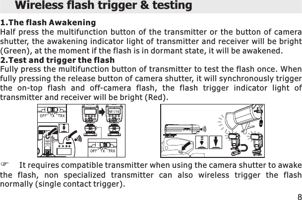 1.The flash AwakeningHalf  press the multifunction  button of the transmitter or the button  of  camera shutter, the awakening indicator light of transmitter and receiver will be bright (Green), at the moment if the flash is in dormant state, it will be awakened. 2.Test and trigger the flashFully press the multifunction button of transmitter to test the flash once. When fully pressing the release button of camera shutter, it will synchronously trigger the  on-top  flash  and  off-camera  flash,  the  flash  trigger  indicator  light  of transmitter and receiver will be bright (Red).FIt requires compatible transmitter when using the camera shutter to awake the  flash,  non  specialized  transmitter  can  also  wireless  trigger  the  flash normally (single contact trigger). Wireless flash trigger &amp; testing8