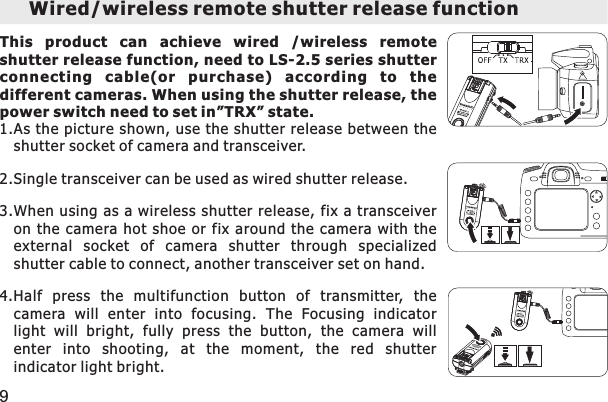 Wired/wireless remote shutter release function This  product  can  achieve  wired  /wireless  remote shutter release function, need to LS-2.5 series shutter connecting  ca ble(or  purchase)  accordi ng  to  the different cameras. When using the shutter release, the power switch need to set in”TRX” state. 1.As the picture shown, use  the shutter  release between the shutter socket of camera and transceiver. 2.Single transceiver can be used as wired shutter release. 3.When using as a wireless shutter release, fix  a transceiver on the camera hot shoe or fix around the camera with the external  socket  of  camera  shutter  through  specialized shutter cable to connect, another transceiver set on hand. 4.Half  press  the  multifunction  button  of  transmitter,  the camera  will  enter  into  focusing.  The  Focusing  indicator light  will  bright,  fully  press  the  button,  the  camera  will enter  into  shooting,  at  the  moment,  the  red  shutter indicator light bright. 9