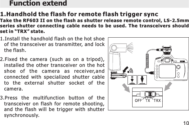 Function extend 1.Handhold the flash for remote flash trigger syncTake the RF603 II on the flash as shutter release remote control, LS-2.5mm series  shutter  connecting  cable  needs  to  be  used.  The  transceivers  should set in “TRX” state. 101.Install the handhold flash on the hot shoeof the transceiver as transmitter, and lockthe flash.2.Fixed  the  camera  (such  as  on  a  tripod),installed  the  other  transceiver  on  the  hotshoe  of  the  camera  as  receiver,andconnected  with  specialized  shutter  cableto  the  external  shutter  socket  of  thecamera.3.Press  the  multifunction  button  of  thetransceiver  on  flash  for  remote  shooting,and  the  flash  will  be  trigger  with  shuttersynchronously.