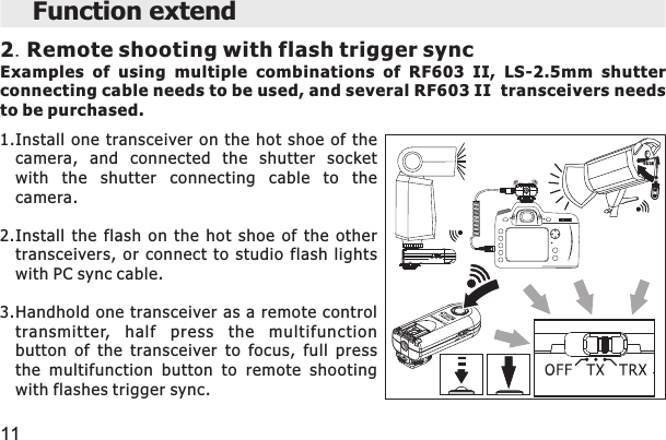 2.Remote shooting with flash trigger syncExamples  of  using  multiple  combinations  of  RF603  II,  LS-2.5mm  shutter connecting cable needs to be used, and several RF603 II  transceivers needs to be purchased.Function extend 111.Install  one  transceiver  on  the  hot  shoe  of  thecamera,  and  connected  the  shutter  socketwith  the  shutter  connecting  cable  to  thecamera.2.Install  the  flash  on  the  hot  shoe  of  the  othertransceivers,  or  connect  to  studio  flash  lightswith PC sync cable.3.Handhold  one transceiver as a remote  controltransmitter,  half  press  the  multifunctionbutton  of  the  transceiver  to  focus,  full  pressthe  multifunction  button  to  remote  shootingwith flashes trigger sync.