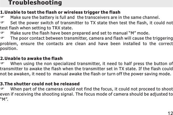 Troubleshooting 1.Unable  or wireless trigger the flash FFSet the power  switch of transmitter  to TX state  then test the  flash, it could not test flash when setting to TRX state. FMake sure the flash have been prepared and set to manual “M” mode. FThe poor contact between transmitter, camera and flash will cause the triggering problem,  ensure  the  contacts  are  clean  and  have  been  installed  to  the  correct position.  2.Unable to awake the flashFWhen  using  the  non  specialized  transmitter, it need to half press the button of transmitter to awake the flash when the transmitter set in TX state. If the flash could not be awaken, it need to  manual awake the flash or turn off the power saving mode.3.The shutter could not be releasedFWhen part of the cameras could not find the focus, it could not proceed to shoot even if receiving the shooting signal. The focus mode of camera should be adjusted to “M”. to test the flash Make sure the battery is full and  the transceivers are in the same channel. 12