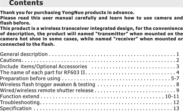Thank you for purchasing YongNuo products in advance.Please  read  this  user  manual  carefully  and  learn  how  to  use  camera  and flash before.This product is a wireless transceiver integrated design, for the convenience of  description, the product will named “transmitter” when mounted on the camera  hot  shoe  in  some  cases,  while  named  “receiver”  when  mounted  or connected to the flash. ContentsGeneral description . . . . . . . . . . . . . . . . . . . . . . . . . . . . . . . . . . . . . . . . . . 1           Cautions . . . . . . . . . . . . . . . . . . . . . . . . . . . . . . . . . . . . . . . . . . . . . . . . . . . 2The name of each part for RF603 II . . . . . . . . . . . . . . . . . . . . . . . . . . . . . . 4                    Preparation before using . . . . . . . . . . . . . . . . . . . . . . . . . . . . . . . . . . . . 5-7        Wireless flash trigger awaken &amp; testing . . . . . . . . . . . . . . . . . . . . . . . . . . 8         Wired/wireless remote shutter release . . . . . . . . . . . . . . . . . . . . . . . . . . . 9        Function extend . . . . . . . . . . . . . . . . . . . . . . . . . . . . . . . . . . . . . . . . . 10-11     Troubleshooting. . . . . . . . . . . . . . . . . . . . . . . . . . . . . . . . . . . . . . . . . . . . 12Specification . . . . . . . . . . . . . . . . . . . . . . . . . . . . . . . . . . . . . . . . . . . . . . 13  Include items/Optional Accessories  . . . . . . . . . . . . . . . . . . . . . . . . . . . . 3            