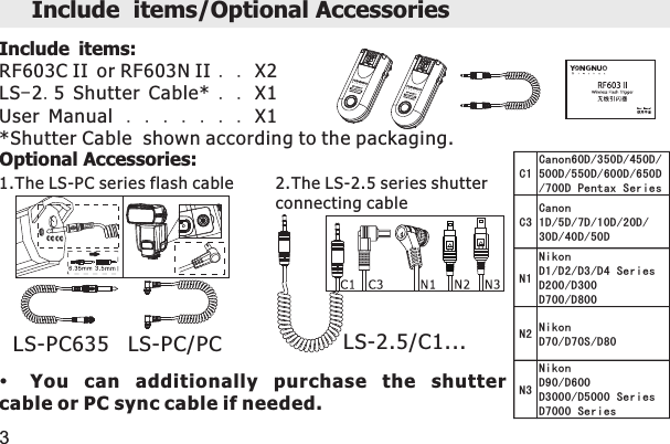 2.The LS-2.5 series shutterconnecting cable1.The LS-PC series flash cableC1Canon60D/350D/450D/500D/550D/600D/650D/700D Pentax SeriesC3Canon1D/5D/7D/10D/20D/30D/40D/50DN1NikonD1/D2/D3/D4 SeriesD200/D300D700/D800N2 NikonD70/D70S/D80N3NikonD90/D600D3000/D5000 SeriesD7000 SeriesInclude items/Optional Accessories 3Include items:RF603C II or RF603N II . . X2LS-2.5 Shutter Cable* . . X1User Manual .......X1*Shutter Cable  shown according to the packaging.Optional Accessories: LS-PC635   LS-PC/PCYou  can  additionally  purchase  the  shutter cable or PC sync cable if needed. LS-2.5/C1...