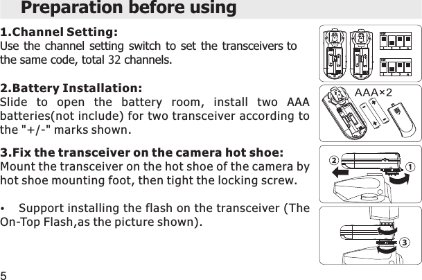 Preparation before using1.Channel Setting:Use the  channel  setting  switch  to set  the  transceivers to the same code, total 32 channels.2.Battery Installation:Slide  to  open  the  battery  room,  install  two  AAA batteries(not include) for two transceiver according to the &quot;+/-&quot; marks shown.3.Fix the transceiver on the camera hot shoe:Mount the transceiver on the hot shoe of the camera by hot shoe mounting foot, then tight the locking screw.Support installing the flash on the transceiver (The On-Top Flash,as the picture shown). 5