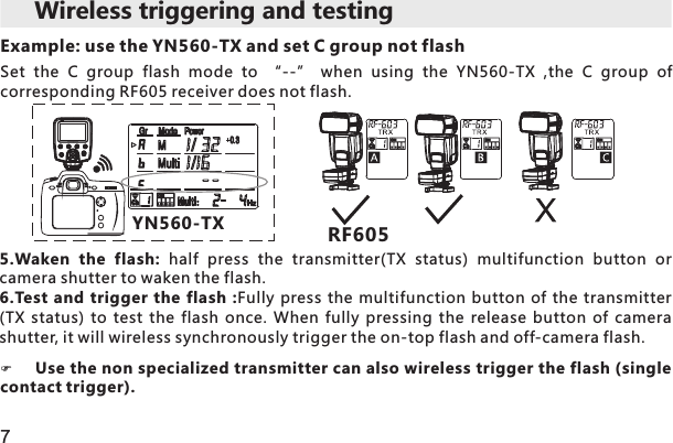 FUse the non specialized transmitter can also wireless trigger the flash (single contact trigger). 7Wireless triggering and testing 5.Waken  the  flash:  half  press  the  transmitter(TX  status)  multifunction  button  or camera shutter to waken the flash.6.Test  and trigger the flash  :Fully  press  the multifunction button  of  the  transmitter (TX  status)  to  test  the  flash  once.  When  fully  pressing  the  release  button  of  camera shutter, it will wireless synchronously trigger the on-top flash and off-camera flash. YN560-TX RF605Example: use the YN560-TX and set C group not flashSet  the  C  group  flash  mode  to  “--”  when  using  the  YN560-TX  ,the  C  group  of corresponding RF605 receiver does not flash.