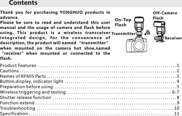 Thank  you  for  purchasing  YONGNUO  products  in advance. Please  be  sure  to  read  and  understand  this  user manual  and  the  usage  of  camera  and  flash  before using.  This  product  is  a  wireless  transceiver i n te gr a t e d  d e s i g n ,  f o r  t h e  co n v e n i e n c e  of description, the product will named “transmitter ” when  mounted  on  the  camera  hot  shoe,named “receiver”when  mounted  or  connected  to  the flash. Contents Off-CameraFlashProduct Features .......................................................................1           Cautions................................................................................2.........................................................4                    Preparation before using...............................................................5       .....................................................6 7         ...............................................................8        Function extend........................................................................9Troubleshooting ......................................................................10Specification..........................................................................11Names of RF605 Parts ..................................................................3Button,display, indicator lightWireless triggering and testing  -Shutter release function     On-Top FlashReceiverTransmitter