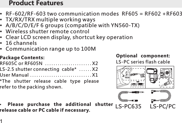 Product FeaturesRF-602/RF-603 two communication modes  RF605 = RF602 +RF603TX/RX/TRX multiple working ways A/B/C/D/E/F 6 groups (compatible with YN560-TX)Wireless shutter remote controlClear LCD screen display, shortcut key operation 16 channelsCommunication range up to 100MPackage Contents:RF605C or RF605N ......................X2LS-2.5 shutter connecting  cable*  . . . . . . X2User Manual .............................X1*The  shutter  release  cable  type  please refer to the packing shown.Optional  component: LS-PC series flash cableLS-PC635     LS-PC PC/Please  purchase  the  additional  shutter release cable or PC cable if necessary. 1