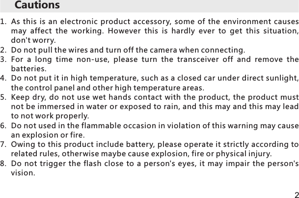 Cautions21. As this is  an  electronic  product  accessory,  some of  the  environment  causes may  affect  the  working.  However  this  is  hardly  ever  to  get  this  situation, don&apos;t worry.2. Do not pull the wires and turn off the camera when connecting.3. For  a  long  time  non-use,  please  turn  the  transceiver  off  and  remove  the batteries.4. Do not put it in high temperature, such as a closed car under direct sunlight, the control panel and other high temperature areas.5. Keep dry, do not  use wet hands contact with the product, the product must not be immersed in water or exposed to rain, and this may and this may lead to not work properly.6. Do not used in the flammable occasion in violation of this warning may cause an explosion or fire.7. Owing to this product include battery, please operate it strictly according to related rules, otherwise maybe cause explosion, fire or physical injury.8. Do not trigger the flash close  to a  person&apos;s eyes, it  may impair the  person&apos;s vision.