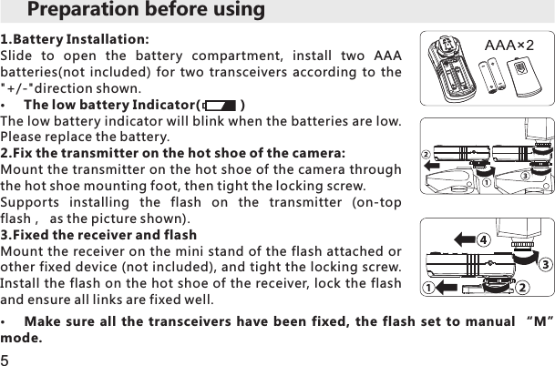 5Preparation before using1.Battery Installation:Slide  to  open  the  battery  compartment,  install  two  AAA batteries(not  included)  for  two  transceivers  according  to  the &quot;+/-&quot;direction shown. The low battery Indicator(           )The low battery indicator will blink when the batteries are low. Please replace the battery.2.Fix the transmitter on the hot shoe of the camera:Mount the transmitter on the hot shoe of the camera through the hot shoe mounting foot, then tight the locking screw.Supports  installing  the  flash  on  the  transmitter  (on-top flash， as the picture shown).3.Fixed the receiver and flash Mount the receiver on the mini stand of the flash attached or other fixed device (not included), and tight the locking screw. Install the flash on the hot shoe of the receiver, lock the flash and ensure all links are fixed well.Make  sure  all  the  transceivers  have  been  fixed,  the  flash  set  to  manual  “M” mode. 