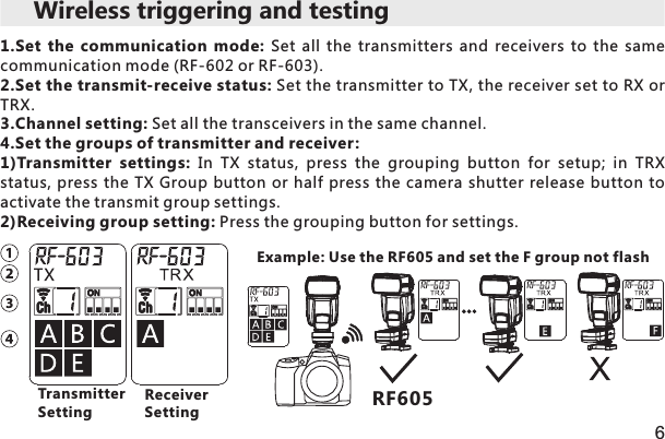 6RF6051.Set  the  communication  mode:  Set  all  the  transmitters  and  receivers  to  the  same communication mode (RF-602 or RF-603).2.Set the transmit-receive status: Set the transmitter to TX, the receiver set to RX or TRX.3.Channel setting: Set all the transceivers in the same channel.4.Set the groups of transmitter and receiver:1)Transmitter  settings:  In  TX  status,  press  the  grouping  button  for  setup;  in  TRX status, press the  TX  Group  button or half press  the  camera shutter release  button to activate the transmit group settings. 2)Receiving group setting: Press the grouping button for settings. Example: Use the RF605 and set the F group not flash Wireless triggering and testing TransmitterSettingReceiverSetting