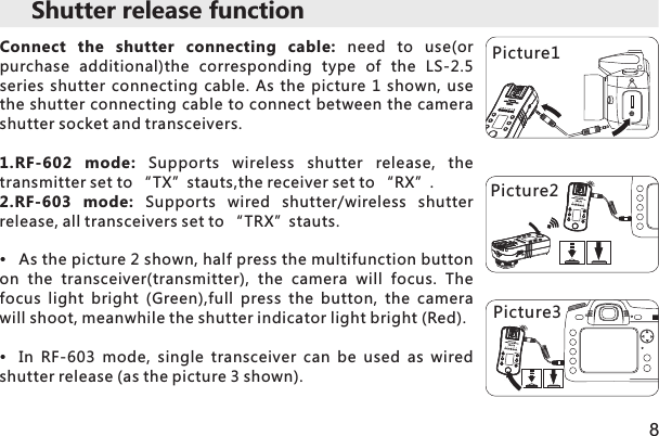 Shutter release function Connect  the  shutter  connecting  cable:  need  to  use(or purchase  additional)the  corresponding  type  of  the  LS-2.5 series  shutter connecting cable. As the picture  1  shown,  use the shutter connecting cable to connect between the camera shutter socket and transceivers. 1.RF-602  mode:  Supports  wireless  shutter  release,  the transmitter set to “TX”stauts,the receiver set to “RX”.2.RF-603  mode:  Supports  wired  shutter/wireless  shutter release, all transceivers set to “TRX”stauts.As the picture 2 shown, half press the multifunction button on  the  transceiver(transmitter),  the  camera  will  focus.  The focus  light  bright  (Green),full  press  the  button,  the  camera will shoot, meanwhile the shutter indicator light bright (Red).In  RF-603  mode,  single  transceiver  can  be  used  as  wired shutter release (as the picture 3 shown).8Picture1 Picture2 Picture3 