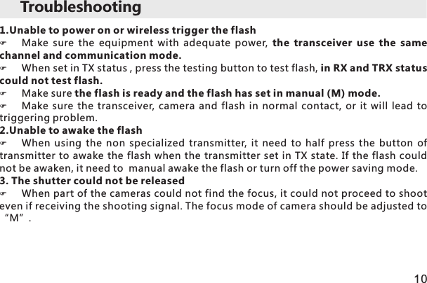 1.Unable to power on or wireless trigger the flash  FMake  sure  the  equipment  with  adequate  power,  the  transceiver  use  the  same channel and communication mode. FWhen set in TX status , press the testing button to test flash, in RX and TRX status could not test flash. FMake sure the flash is ready and the flash has set in manual (M) mode. FMake  sure  the  transceiver, camera  and  flash  in  normal contact,  or  it  will  lead  to triggering problem. 2.Unable to awake the flash FWhen  using  the  non  specialized  transmitter, it  need  to  half  press  the  button  of transmitter to awake the flash when the transmitter set in TX state. If the flash could not be awaken, it need to  manual awake the flash or turn off the power saving mode.3. The shutter could not be releasedFWhen part of the cameras could not find the focus, it could not proceed to shoot even if receiving the shooting signal. The focus mode of camera should be adjusted to “M”. 10Troubleshooting 