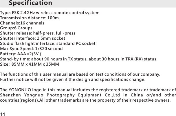 Type: FSK 2.4GHz wireless remote control systemTransmission distance: 100mChannels:16 channelsGroup:6 GroupsShutter release: half-press, full-pressShutter interface: 2.5mm socketStudio flash light interface: standard PC socketMax Sync Speed: 1/320 secondBattery: AAA×2(3V )Stand-by time: about 90 hours in TX status, about 30 hours in TRX (RX) status. Size : 85MM x 41MM x 35MMThe functions of this user manual are based on test conditions of our company. Further notice will not be given if the design and specifications change.The YONGNUO logo in this manual includes the registered trademark or trademark of Shenzhen  Yongnuo  Photography  Equipment  Co.,Ltd  in  China  or/and  other countries(regions).All other trademarks are the property of their respective owners.Specification11