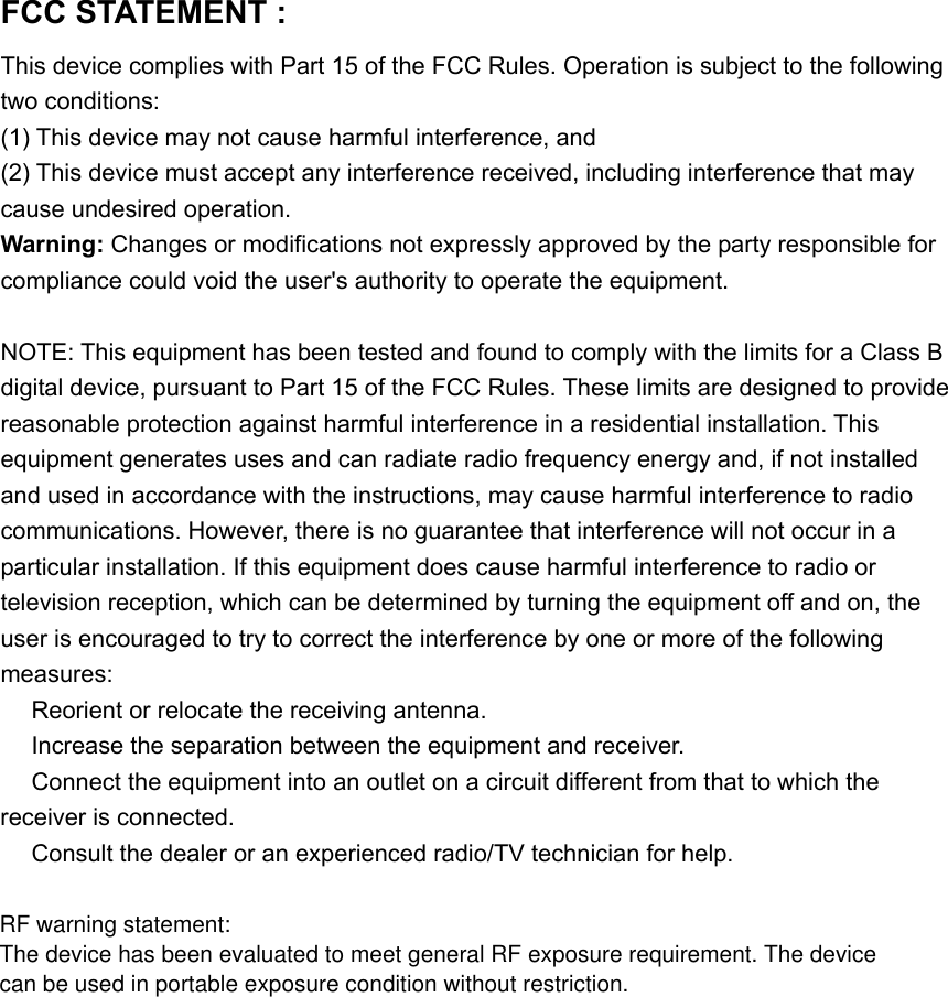 FCC STATEMENT :   This device complies with Part 15 of the FCC Rules. Operation is subject to the following two conditions: (1) This device may not cause harmful interference, and (2) This device must accept any interference received, including interference that may cause undesired operation. Warning: Changes or modifications not expressly approved by the party responsible for compliance could void the user&apos;s authority to operate the equipment.  NOTE: This equipment has been tested and found to comply with the limits for a Class B digital device, pursuant to Part 15 of the FCC Rules. These limits are designed to provide reasonable protection against harmful interference in a residential installation. This equipment generates uses and can radiate radio frequency energy and, if not installed and used in accordance with the instructions, may cause harmful interference to radio communications. However, there is no guarantee that interference will not occur in a particular installation. If this equipment does cause harmful interference to radio or television reception, which can be determined by turning the equipment off and on, the user is encouraged to try to correct the interference by one or more of the following measures:  Reorient or relocate the receiving an　tenna.  Increase the separation between the equipment and receiver.　  Connect the equipment into an outlet on a circuit different from that to which the 　receiver is connected.  Consult the dealer or an experienced radio/TV technician for help.　   RF warning statement:The device has been evaluated to meet general RF exposure requirement. The device can be used in portable exposure condition without restriction.