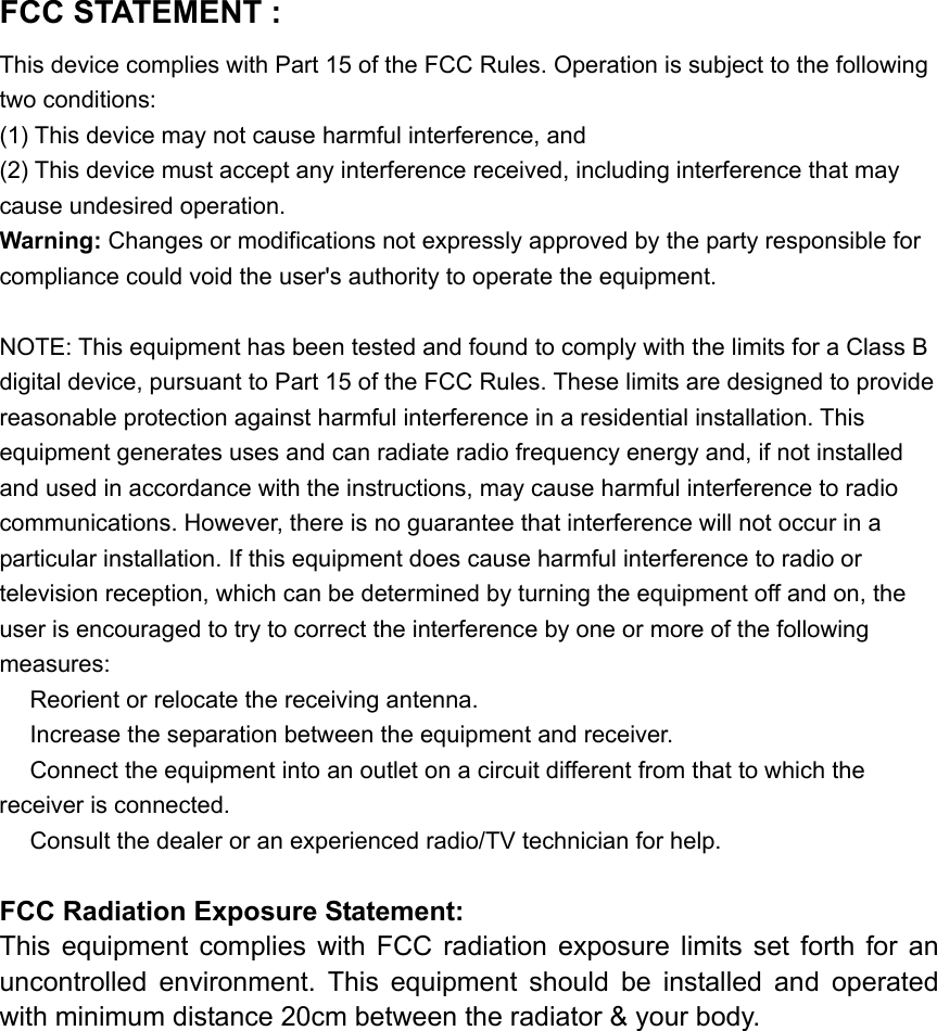 FCC STATEMENT :   This device complies with Part 15 of the FCC Rules. Operation is subject to the following two conditions: (1) This device may not cause harmful interference, and (2) This device must accept any interference received, including interference that may cause undesired operation. Warning: Changes or modifications not expressly approved by the party responsible for compliance could void the user&apos;s authority to operate the equipment.  NOTE: This equipment has been tested and found to comply with the limits for a Class B digital device, pursuant to Part 15 of the FCC Rules. These limits are designed to provide reasonable protection against harmful interference in a residential installation. This equipment generates uses and can radiate radio frequency energy and, if not installed and used in accordance with the instructions, may cause harmful interference to radio communications. However, there is no guarantee that interference will not occur in a particular installation. If this equipment does cause harmful interference to radio or television reception, which can be determined by turning the equipment off and on, the user is encouraged to try to correct the interference by one or more of the following measures:  Reorient or relocate the receiving an　tenna.  Increase the separation between the equipment and receiver.　  Connect the equipment into an outlet on a circuit different from that to which the 　receiver is connected.  Consult the dealer or an experienced radio/TV technician for help.　  FCC Radiation Exposure Statement: This  equipment  complies  with  FCC  radiation  exposure  limits  set  forth  for  an uncontrolled  environment.  This  equipment  should  be  installed  and  operated with minimum distance 20cm between the radiator &amp; your body.  