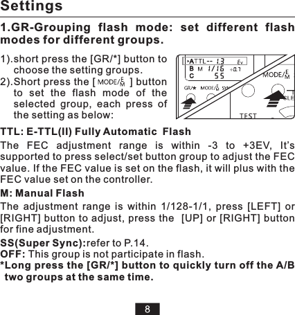 TTL: E-TTL(II) Fully Automatic  Flash The  FEC  adjustment  range  is  within  -3  to  +3EV,  It’s supported to press select/set button group to adjust the FEC value. If the FEC value is set on the flash, iM: Manual FlashThe  adjustment  range  is  within  1/128-1/1,  press  [LEFT]  or [RIGHT] button to  adjust,  press  the   [UP] or [RIGHT] button for fine adjustment.SS(Super Sync):refer to P.14.OFF: This group is not participate in flash.*Long press the [GR/*] button to quickly turn off the A/B two groups at the same time.t will plus with the FEC value set on the controller.Settings1.GR-Grouping  flash  mode:  set  different  flash modes for different groups.1).short press the [GR/*] button to choose the setting groups. 2).Short press the [          ] button to  set  the  flash  mode  of  the selected  group,  each  press  of the setting as below:HCZ MOO