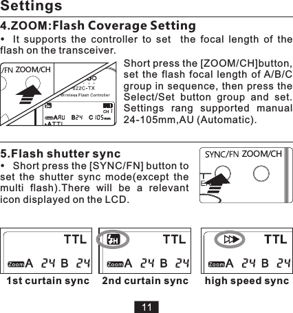 HCZ MOO1st curtain sync5.Flash shutter syncShort press the [SYNC/FN] button to set  the  shutter  sync  mode(except  the multi  flash).There  will  be  a  relevant icon displayed on the LCD. HCZ MOO4.ZOOM:Flash Coverage Setting It  supports  the  controller  to  set    the  focal  length  of  the flash on the transceiver.Short press the [ZOOM/CH]button, set  the  flash  focal  length  of A/B/C group  in  sequence,  then press  the Select/Set  button  group  and  set. Settings  rang  supported  manual 24-105mm,AU (Automatic).2nd curtain sync high speed syncSettings