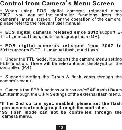 When    using    EOS    digital    cameras    released    since   2007,    you    can  set  the  controller    functions    from    the   camera’s    menu    screen.    For  the  operation  of  the  camera, please refer to the relevant user manual.Under the TTL mode, it supports the camera menu setting FEB  function.  There  will  be  relevant  icon  displayed  on  the controller. (P.4)Supports  setting  the  Group  A  flash  zoom  through  the camera’s menu .Cancels the FEB functions or turns on/off AF Assist Beam Emitter though the C.FN Settings of the external flash menu.EOS  digital  cameras  released  since  2012:support  E-TTL II, manual flash, multi flash, group flash (GR).E O S  d i g i t a l  c a m e r a s  r e l e a s e d  f r o m  2 0 0 7  t o 2011:supports E-TTL II, manual flash, multi flash*If  the  2nd  curtain  sync  enabled,  please  set  the  flash parameters of each group through the controller. *SS  flash  mode  can  not  be  controlled  through  the camera menu. Control from Camera&apos;s Menu Screen