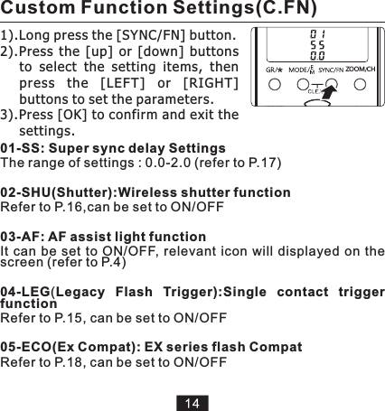 01-SS: Super sync delay SettingsThe range of settings : 0.0-2.002-SHU(Shutter):Wireless shutter function Refer to P.16,can be set to ON/OFF03-AF: AF assist light function It  can be set  to  ON/OFF, relevant  icon  will  displayed  on  the screen (refer to P.4)04-LEG(Legacy  Flash  Trigger):Single  contact  trigger functionRefer to P.15, can be set to ON/OFF05-ECO(Ex Compat): EX series flash Compat Refer to P.18, can be set to ON/OFF (refer to P.17)1).Long press the [SYNC/FN] button.2).Press  the  [up]  or  [down]  buttons to  select  the  setting  items,  then press  the  [LEF T]  or  [RIGHT] buttons to set the parameters.3).Press [OK] to confirm and exit the settings. HCZ MOOCustom Function Settings(C.FN)