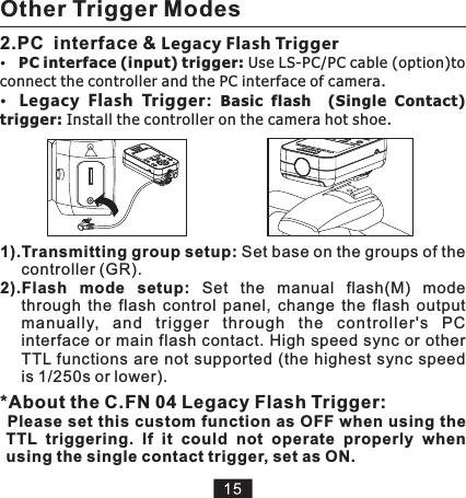 1).Transmitting group setup: Set base on the groups of the controller (GR).2).Flash  mode  setup:  Set  the  manual  flash(M)  mode through  the  flash  control  panel,  change  the  flash  output manually,  and  trigger  th rough  the  controller&apos;s  PC interface or main flash contact. High speed sync or other TTL functions are not  supported (the highest sync speed is 1/250s or lower).2.PC  interface &amp; Legacy Flash TriggerPC interface (input) trigger: Use LS-PC/PC cable (option)to connect the controller and the PC interface of camera. Legacy  Flash  Trigger:  Basic  flash    (Single  Contact) trigger: Install the controller on the camera hot shoe.Other Trigger Modes *About the C.FN 04 Legacy Flash Trigger:Please set this custom function as OFF when using the TTL  triggering.  If  it  could  not  operate  properly  when using the single contact trigger, set as ON. 
