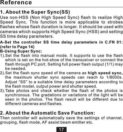A-Set  the  controller  SS  time  delay  parameters  in  C.FN  01: (refer to Page 14)B-Using Super Sync:1).Set  the  flash  into  manual  mode.  It  supports  to  use  the  flash which is  set on  the hot-shoe of the transceiver or connect the flash through PC port. Setting full power flash output (1/1) may be needed. Adjust  “SS”  to  a  suitable  time  delay  parameters  according  to the flash model, output power and shutter speed.2).Set  the  flash sync  speed of the camera as high  speed sync, the  maximum  shutter  sync  speeds  can  reach  to  1/8000s. 3).Take  photos  and  check  whether  the  flash  of  the  photos  is synchronous.  The  gradations  or  variations  of  the  light  will  be seen  in  the  photos.  The  flash  result  will  be  different  due  to different cameras and flashes. 2. About the Automatic Save Function:Then  controller  will  automatically  save  the  settings  of  channel, grouping, flash mode, AF assist beam emitter etc. 1.Use  non-HSS  (Non  High  Speed  Sync)  flash  to  realize  High Speed  Sync.  This  function  is  more  applicable  to  strobes flashes whose flash duration is longer. It should be used with cameras which supports High Speed Sync (HSS) and setting SS time delay parameters. About the Super Sync(SS)Reference
