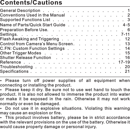 Please  turn  off  power  supplies  of  all  equipment  when connecting or installing the product. Please  keep  it  dry.  Be  sure  not  to  use  wet  hand  to  touch  the product. It is  also not allowed  to immerse  the  product  into water or  make  it  be  exposed  in  the  rain.  Otherwise  it  may  not  work normally or even be damaged. Do  not  use  it  in  explosive  situations.  Violating  this  warning may cause an explosion or fire. This  product  involves  battery,  please  be  in  strict  accordance with the relevant provisions on the use of the battery. Otherwise it would cause property damage or personal injury. Contents/CautionsGeneral Description .................1Conventions Used in the Manual . . . . . . . . . . 2Supported Functions List ...............3Name of Parts/Quick Start Guide ...........4-5Preparation Before Use. . . . . . . . . . . . . . 6Settings.....................7-11Flash Awaking and Triggering . . . . . . . . . . . 12Control from Camera’s Menu Screen . . . . . . . . . 13C.FN: Custom Function Settings . . . . . . . . . . 14Other Trigger Modes . . . . . . . . . . . . . . 15Shutter Release Function . . . . . . . . . . . . 16Reference ...................17-19Troubleshooting ..................20Specifications ...................21