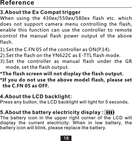 3.About the Ex Compat triggerWhen  using  the  430ex/550ex/580ex  flash  etc.  which does  not  support  camera  menu  controlling  the  flash, enable  this  function  can  use  the  controller  to  remote control  the  manual  flash  power  output  of  the  above   flash. Reference181).Set the C.FN 05 of the controller as ON(P.14).2).Set the flash on the YN622C as E-TTL flash mode. 3).Set  the  controller  as  manual  flash  under  the  GR       mode, set the flash output. *The flash screen will not display the flash output.*If  you  do  not use the above model  flash,  please set the C.FN 05 as OFF.4.About the LCD backlight:Press any button, the LCD backlight will light for 5 seconds.5.About the battery electricity display :The  battery  icon  in  the  upper  right  corner  of  the  LCD  will display  the  current  electricity.  When  in  low  battery,  the battery icon will blink, please replace the battery. 