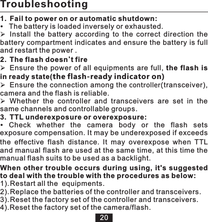 Troubleshooting1.  Fail to power on or automatic shutdown:The battery is loaded inversely or exhausted.ØInstall  the  battery  according  to  the  correct  direction  the battery compartment indicates and ensure the battery is full and restart the power .2. The flash doesn&apos;t fire ØEnsure  the  power  of  all equipments are  full, the  flash is in ready state(the flash-ready indicator on)ØEnsure the connection among the controller(transceiver), camera and the flash is reliable.ØWhether  the  controller  and  transceivers  are  set  in  the same channels and controllable groups. 3. TTL underexposure or overexposure:Check whether the camera body or the flash sets exposure compensation. It may be underexposed if exceeds the  effective  flash  distance.  It  may  overexpose  when  TTL and manual flash are used at the same time, at this time the manual flash suits to be used as a backlight.When other  trouble  occurs  during using, it&apos;s suggested to deal with the trouble with the procedures as below:1). Restart all the  equipments.2). Replace the batteries of the controller and transceivers.3). Reset the factory set of the controller and transceivers.4).Reset the factory set of the camera/flash.20