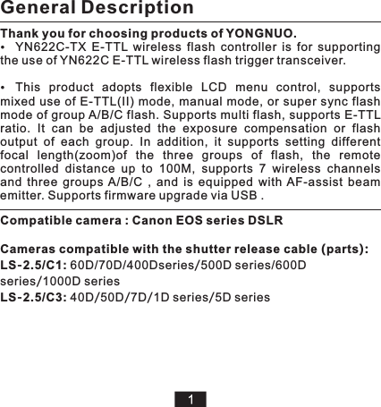 Thank you for choosing products of YONGNUO.YN622C-TX  E-TTL  wireless  flash  controller  is  for  supporting the use of YN622C E-TTL wireless flash trigger transceiver.This  product  adopts  flexible  LCD  menu  control,  supports mixed use of  E-TTL(II) mode, manual mode, or super  sync  flash mode of group A/B/C flash. Supports multi flash, supports E-TTL ratio.  It  can  be  adjusted  the  exposure  compensation  or  flash output  of  each  group.  In  addition,  it  supports  setting  different focal  length(zoom)of  the  three  groups  of  flash,  the  remote controlled  distance  up  to  100M,  supports  7  wireless  channels and  three  groups  A/B/C  ,  and  is  equipped  with  AF-assist  beam emitter. Supports firmware upgrade via USB .General DescriptionCompatible camera : Canon EOS series DSLRLS-2.5/C1: 60D/70D/400Dseries/500D series/600D series/1000D seriesLS-2.5/C3: 40D/50D/7D/1D series/5D seriesCameras compatible with the shutter release cable (parts):