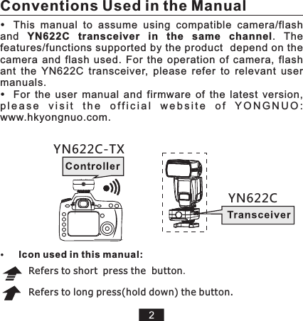 This  manual  to  assume  using  compatible  camera/flash and  YN622C  transceiver  in  the  same  channel.  The features/functions supported by the product  depend on the camera  and  flash  used.  For  the  operation  of  camera,  flash ant  the  YN622C  transceiver,  please  refer  to  relevant  user manuals. For  the  user  manual  and  firmware  of  the  latest  version, p l e a s e  v i s i t  t h e  o f f i c i a l  w e b s i t e   o f  Y O N G N U O :  www.hkyongnuo.com. Refers to short press the  button.Refers to long press(hold down) the button.   YN622C-TXYN622CConventions Used in the ManualIcon used in this manual: