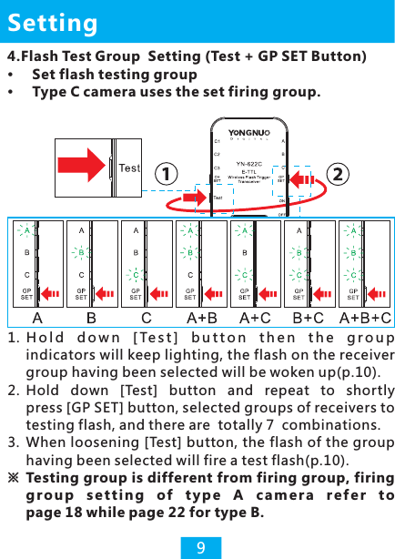 4.Flash Test Group  Setting (Test + GP SET Button)Set flash testing group Type C camera uses the set firing group.Setting91.  H o l d  d o w n   [ Te s t ]   b u t t o n   t h e n  t h e  g r o u p  indicators will keep lighting, the flash on the receiver group having been selected will be woken up(p.10).2. Hold  down  [Test]  button  and  repeat  to  shortly press [GP SET] button, selected groups of receivers to testing flash, and there are  totally 7  combinations. 3. When loosening [Test] button, the flash of the group having been selected will fire a test flash(p.10).※  Testing group is different from  iring g r o u p  s e t t i ng  o f  ty p e  A  c am e r a  r e f e r  t o page 18 while page 22 for type B.firing group, f