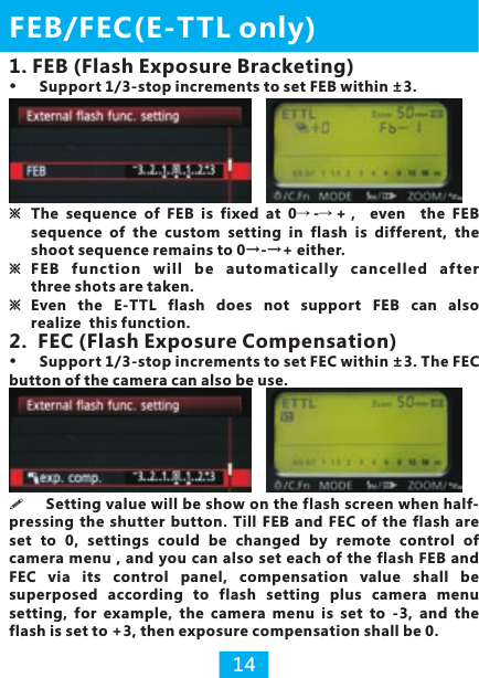 2.  FEC (Flash Exposure Compensation)button of the camera can also be use.Support 1/3-stop increments to set FEC within ±3. The FEC ※The  sequence  of  FEB  is  fixed  at  0→ -→ +，  even    the  FEB sequence  of  the  custom  setting  in  flash  is  different, the shoot sequence remains to 0→-→+ either.※ F EB  fu ncti on  wil l  be  au tomat icall y  ca nce lled  af ter three shots are taken.※ Even  the  E-TTL  flash  does  not  support  FEB  can  also realize  this function.FEB/FEC(E-TTL only)14!pressing  the  shutter  button. Till  FEB  and  FEC  of the  flash  are set  to  0,  settings  could  be  changed  by  remote  control  of camera menu , and you  can also set each of the flash FEB  and FEC  via  its  control  panel,  compensation  value  shall  be superposed  according  to  flash  setting  plus  camera  menu setting,  for  example,  the  camera  menu  is  set  to  -3,  and  the flash is set to +3, then exposure compensation shall be 0.Setting value will be show on the flash screen when half-1. FEB (Flash Exposure Bracketing)Support 1/3-stop increments to set FEB within ±3.