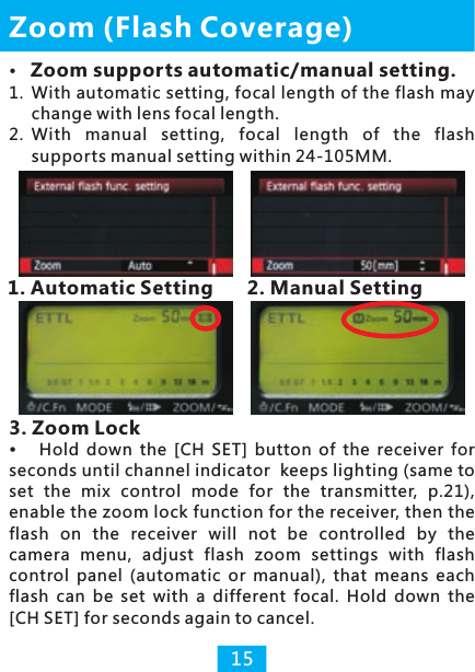 Zoom supports automatic/manual setting.1.  With automatic setting, focal length of the flash may change with lens focal length. 2. With  manual  setting,  focal  length  of  the  flash supports manual setting within 24-105MM.1. Automatic Setting        2. Manual SettingZoom (Flash Coverage)3. Zoom Lock15Hold  down  the  [CH  SET]  button  of the receiver for seconds until channel indicator  keeps lighting (same to set the  mix  control  mode  for  the  transmitter,  p.21), enable the zoom lock function for the receiver, then the flash  on  the  receiver  will  not  be  controlled  by  the camera  menu, adjust  flash  zoom  settings  with  flash control  panel  (automatic  or  manual),  that  means  each flash  can  be  set  with  a  different  focal.  Hold  down  the [CH SET] for seconds again to cancel.