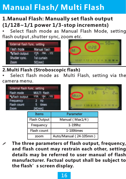 Manual  / Multi Flash Flash161.Manual Flash: Manually set flash output (1/128~1/1 power 1/3-stop increments)Select  flash  mode  as  Manual  Flash  Mode,  setting flash output ,shutter sync, zoom etc.2.Multi Flash (Stroboscopic flash)camera menu.Select  flash  mode  as    Multi  Flash,  setting  via  the !The three parameters of flash output, frequency, and flash  count  may  restrain  each  other, setting details  may  be  referred  to  user  manual  of  flash manufacturer. Factual  output  shall be  subject  to the flash’s screen display.Items ParameterFlash Output Manual（Max1/4）Frequency 1-199hzFlash count 1-100timeszoom Auto/Manual（24-105mm）