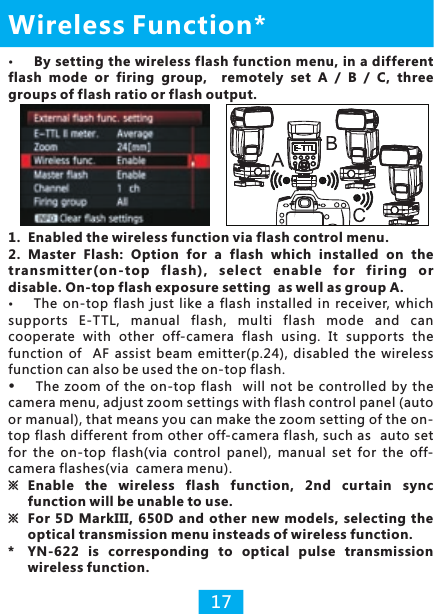 17By setting the wireless flash function menu, in a different flash  mode  or  firing  group,    remotely  set  A  /  B  /  C,  three groups of flash ratio or flash output.Wireless Function*1. Enabled the wireless function via flash control menu. 2. Master  Flash: Option  for  a  flash  which  installed  on  the trans mitt er(on- top  f lash),  se lect  enab le  fo r  fi ring  or disable. On-top flash exposure setting  as well as group A. supports  E-TTL,  manual  flash,  multi  flash  mode  and  can cooperate  with  other  off-camera  flash  using.  It  supports  the function  of    AF  assist  beam  emitter(p.24),  disabled  the  wireless function can also be used the on-top flash.The  zoom  of  the  on-top  flash   will  not  be  controlled  by  the camera menu, adjust zoom settings with flash control panel (auto or manual), that means you can make the zoom setting of the on-top flash different from other off-camera flash, such as  auto set for  the  on-top  flash(via  control  panel),  manual  set  for  the  off-camera flashes(via  camera menu).※  Enable  the  wireless  flash  function,  2nd  cur tain  sync function will be unable to use.※  For  5D  MarkIII,  650D  and  other  new  models,  selecting  the optical transmission menu insteads of wireless function. * YN-622  is  corresponding  to  optical  pulse  transmission wireless function.The  on-top  flash  just  like  a  flash  installed  in  receiver,  which 