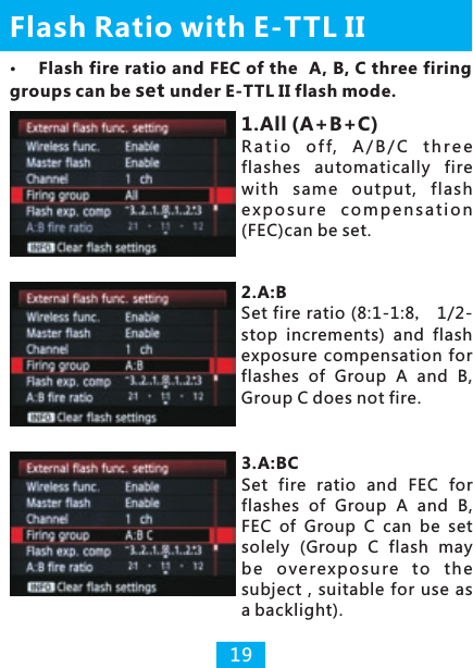 Flash Ratio with E-TTL II191.All (A+B+C)R a t i o  o f f,  A / B / C  t h r e e flashes  automatically  fire with  same  output,  flash e x p o s u re  c o m p e ns a t i o n (FEC)can be set.2.A:B Set fire ratio (8:1-1:8， 1/2-stop  increments)  and  flash exposure  compensation  for flashes  of  Group  A  and  B, Group C does not fire.3.A:BCSet  fire  ratio  and  FEC  for flashes  of  Group  A  and  B, FEC  of  Group  C  can  be  set solely  (Group  C  flash  may be  ove re xpo sure to  the subject , suitable  for use as a backlight).Flash fire ratio and FEC of the  A, B, C three firing groups can be set under E-TTL II flash mode.