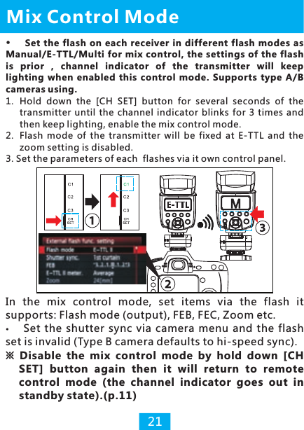 1.  Hold  down  the  [CH  SET]  button  for  several  seconds  of  the transmitter  until  the  channel indicator  blinks  for  3 times  and then keep lighting, enable the mix control mode.2.  Flash  mode  of  the  transmitter  will  be  fixed  at  E-TTL  and  the zoom setting is disabled.3. Set the parameters of each  flashes via it own control panel.Mix Control Mode21Set  the flash  on each  receiver  in different flash modes as Manual/E-TTL/Multi for  mix control, the settings  of the flash is  prior  ,  channel  indicator  of  the  transmitter  will  keep lighting  when  enabled  this  control  mode.  Supports  type  A/B cameras using. In  the  mix  control  mode,  set  items  via  the  flash  it supports: Flash mode (output), FEB, FEC, Zoom etc.Set  the  shutter  sync  via  camera  menu  and  the  flash set is invalid (Type B camera defaults to hi-speed sync). ※ Disable  the  mix  control  mode  by  hold  down  [CH SET]  button  again  then  it  will  return  to  remote control  mode  (the  channel  indicator  goes  out  in standby state).(p.11)