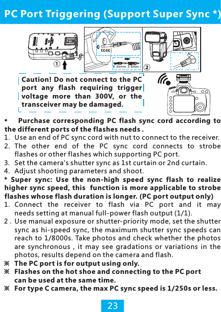 Purchase  corresponding  PC  flash  sync  cord  according  to the different ports of the flashes needs .1. Use an end of PC sync cord with nut to connect to the receiver. 2. The  other  end  of  the  PC  sync  cord  connects  to  strobe flashes or other flashes which supporting PC port.3.  Set the camera&apos;s shutter sync as 1st curtain or 2nd curtain.4. Adjust shooting parameters and shoot.*  Super  sync:  Use  the  non-high  speed  sync  flash  to  realize higher sync speed, this  function is more applicable to strobe flashes whose flash duration is longer. (PC port output only)1.  Connect  the  receiver  to  flash  via  PC  port  and  it  may needs setting at manual full-power flash output (1/1).2 . Use manual exposure or shutter-priority mode, set the shutter sync  as hi-speed  sync, the maximum shutter sync  speeds can reach  to 1/8000s. Take photos and check  whether the photos are  synchronous  , it  may  see  gradations  or  variations  in  the photos, results depend on the camera and flash.※  The PC port is for output using only. ※  Flashes on the hot shoe and connecting to the PC port  can be used at the same time.※  For type C camera, the max PC sync speed is 1/250s or less.PC Port Triggering (Support Super Sync *)23Caution! Do not connect to the PC port any flash requiring trigger voltage more  than  300V,  or  the transceiver may be damaged.