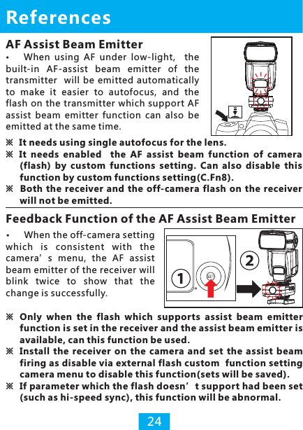 AF Assist Beam EmitterWhen  using  AF  under  low-light,    the built-in  AF-assist  beam  emitter  of  the transmitter   will  be emitted  automatically to  make  it  easier  to  autofocus,  and  the flash on the transmitter which  support AF assist  beam  emitter  function  can  also  be emitted at the same time.References※It needs using single autofocus for the lens.※  It  needs  enabled    the  AF  assist  beam  function  of  camera (flash)  by  custom  functions  setting.  Can  also  disable  this function by custom functions setting(C.Fn8).※  Both the receiver and the off-camera flash on  the receiver will not be emitted.Feedback Function of the AF Assist Beam Emitter24※Only  when  the  flash  which  supports  assist  beam  emitter function is set in the receiver and the assist beam emitter is available, can this function be used.※Install  the  receiver  on  the  camera  and  set  the  assist  beam firing as disable via external flash custom  function setting camera menu to disable this function(sets will be saved).※ If parameter which the flash doesn’t support had been set (such as hi-speed sync), this function will be abnormal.When the off-camera setting which  is  consistent  with  the camera’s  menu,  the  AF  assist beam emitter of the receiver will blink  twice  to  show  that  the change is successfully.